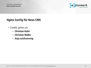 (c) 2015 - Patrick Lobacher | Neos CMS 2.0.0 - das Kompendium | 12.08.2015 | www.pluswerk.ag
Neos CMS - das Kompendium
91
Nginx Conﬁg für Neos CMS
Nginx Conﬁg für Neos CMS
• Credits gehen an:
• Christian Kuhn
• Christian Müller
• Anja Leichsenring 
 