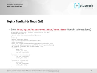 (c) 2015 - Patrick Lobacher | Neos CMS 2.0.0 - das Kompendium | 12.08.2015 | www.pluswerk.ag
Neos CMS - das Kompendium
92
Nginx Conﬁg für Neos CMS
Nginx Conﬁg für Neos CMS
• Datei /etc/nginx/sites-available/neos.demo (Domain sei neos.demo) 
# Upstream to abstract backend connection(s) for php 
upstream neos.demo { 
server unix:/var/run/neos.demo_fpm.sock; 
}  
server { 
server_name neos.demo; 
root /pfad/zum/webserver/TYPO3-Neos/Web; 
index index.php;  
error_log /pfad/zum/webserver/TYPO3-Neos/logs/error_log; 
access_log /pfad/zum/webserver/TYPO3-Neos/logs/access_log; 
## Disable .htaccess and other hidden files 
location ~ /. { 
deny all; 
access_log off; 
log_not_found off; 
} 
location = /favicon.ico { 
log_not_found off; 
access_log off; 
} 
location = /robots.txt { 
allow all; 
log_not_found off; 
access_log off; 
}
 