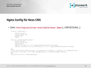 (c) 2015 - Patrick Lobacher | Neos CMS 2.0.0 - das Kompendium | 12.08.2015 | www.pluswerk.ag
Neos CMS - das Kompendium
93
Nginx Conﬁg für Neos CMS
Nginx Conﬁg für Neos CMS
• Datei /etc/nginx/sites-available/neos.demo (...FORTSETZUNG...) 
location /_Resources/ { 
access_log off; 
log_not_found off; 
expires max; 
break; 
} 
location /_Resources/Persistent/ { 
access_log off; 
log_not_found off; 
expires max; 
rewrite "(.{40})/.+.(.+)" /_Resources/Persistent/$1.$2 break; 
rewrite "([a-z0-9]+/(.+/)?[a-f0-9]{40})/.+.(.+)" /_Resources/Persistent/$1.$2 break; 
} 
### 
# stop rewriting by existing files | is instead of -> location / { rewrite ".*" /index.php last; } 
# use this if you want to run other PHP-Applications in TYPO3-Flow/Web directory 
### 
try_files $uri $uri/ /index.php?$args;
 
