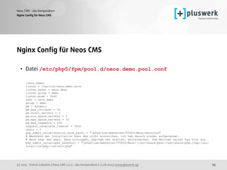 (c) 2015 - Patrick Lobacher | Neos CMS 2.0.0 - das Kompendium | 12.08.2015 | www.pluswerk.ag
Neos CMS - das Kompendium
95
Nginx Conﬁg für Neos CMS
Nginx Conﬁg für Neos CMS
• Datei /etc/php5/fpm/pool.d/neos.demo.pool.conf  
 
[neos.demo]  
listen = /var/run/neos.demo.sock 
listen.owner = neos.demo 
listen.group = demo 
listen.mode = 0660  
user = neos.demo 
group = demo  
pm = dynamic  
pm.max_children = 50  
pm.start_servers = 5  
pm.min_spare_servers = 3 
pm.max_spare_servers = 10 
pm.max_requests = 200 
request_terminate_timeout = 360s 
chdir = / 
php_admin_value[session.save_path] = "/pfad/zum/webserver/TYPO3-Neos/sessions" 
# Waehrend der Installation kann das nicht ausreichen, ich hab danach wieder aufgeraeumt.  
# Neos sagt das aber, dann eintragen, php-fpm neu starten, weitermachen. Zum Betrieb reicht das hier aus. 
php_admin_value[open_basedir] = "/pfad/zum/webserver/TYPO3-Neos/:/usr/share/pear:/usr/share/php:/tmp:/usr/
local/lib/php:/usr/bin/php"
 