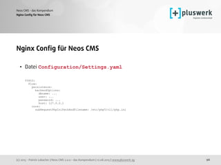 (c) 2015 - Patrick Lobacher | Neos CMS 2.0.0 - das Kompendium | 12.08.2015 | www.pluswerk.ag
Neos CMS - das Kompendium
96
Nginx Conﬁg für Neos CMS
Nginx Conﬁg für Neos CMS
• Datei Configuration/Settings.yaml  
 
TYPO3: 
Flow: 
persistence: 
backendOptions: 
dbname: ... 
user: ... 
password: ... 
host: 127.0.0.1 
core: 
subRequestPhpIniPathAndFilename: /etc/php5/cli/php.ini
 
