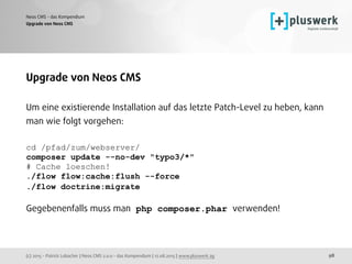 (c) 2015 - Patrick Lobacher | Neos CMS 2.0.0 - das Kompendium | 12.08.2015 | www.pluswerk.ag
Neos CMS - das Kompendium
98
Upgrade von Neos CMS
Upgrade von Neos CMS
Um eine existierende Installation auf das letzte Patch-Level zu heben, kann
man wie folgt vorgehen:
cd /pfad/zum/webserver/
composer update --no-dev "typo3/*"
# Cache loeschen!
./flow flow:cache:flush --force
./flow doctrine:migrate 
 
Gegebenenfalls muss man php composer.phar verwenden!
 