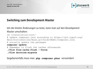(c) 2015 - Patrick Lobacher | Neos CMS 2.0.0 - das Kompendium | 12.08.2015 | www.pluswerk.ag
Neos CMS - das Kompendium
99
Upgrade von Neos CMS
Switching zum Development Master
Um die letzten Änderungen zu teste, kann man auf den Development
Master umschalten:
cd /installation-root/
# update composer.json according to https://git.typo3.org/
Neos/Distributions/Base.git/blob/HEAD:/composer.json
# actually update the packages
composer update
# Remember to flush the caches afterwards
./flow flow:cache:flush --force
./flow doctrine:migrate 
 
Gegebenenfalls muss man php composer.phar verwenden!
 