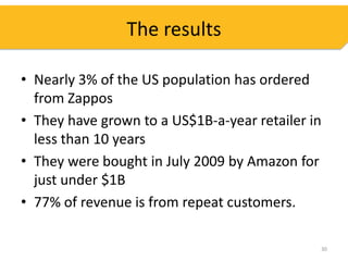 The results

• Nearly 3% of the US population has ordered
  from Zappos
• They have grown to a US$1B-a-year retailer in
  less than 10 years
• They were bought in July 2009 by Amazon for
  just under $1B
• 77% of revenue is from repeat customers.

                                              30
 