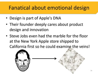 Fanatical about emotional design
• Design is part of Apple's DNA
• Their founder deeply cares about product
  design and innovation
• Steve Jobs even had the marble for the floor
  at the New York Apple store shipped to
  California first so he could examine the veins!




                                                    34
 