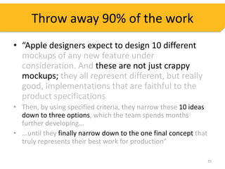 Throw away 90% of the work
• “Apple designers expect to design 10 different
  mockups of any new feature under
  consideration. And these are not just crappy
  mockups; they all represent different, but really
  good, implementations that are faithful to the
  product specifications
• Then, by using specified criteria, they narrow these 10 ideas
  down to three options, which the team spends months
  further developing…
• ...until they finally narrow down to the one final concept that
  truly represents their best work for production”

                                                                    35
 