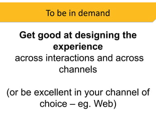 To be in demand

   Get good at designing the
           experience
  across interactions and across
             channels

(or be excellent in your channel of
        choice – eg. Web)
 
