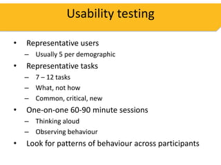 Usability testing

•   Representative users
    – Usually 5 per demographic
•   Representative tasks
    – 7 – 12 tasks
    – What, not how
    – Common, critical, new
•   One-on-one 60-90 minute sessions
    – Thinking aloud
    – Observing behaviour
•   Look for patterns of behaviour across participants
 