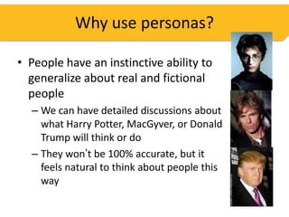 Why use personas?

• People have an instinctive ability to
  generalize about real and fictional
  people
  – We can have detailed discussions about
    what Harry Potter, MacGyver, or Donald
    Trump will think or do
  – They won’t be 100% accurate, but it
    feels natural to think about people this
    way
 