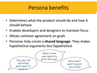 Persona benefits

• Determines what the product should do and how it
  should behave
• Enables developers and designers to maintain focus
• Allows common agreement on goals
• Personas help create a shared language. They makes
  hypothetical arguments less hypothetical
                       What if the
                      user wants to
      The user will   print this out?
                                         Daryl won’t
       definitely                       want to print
      won’t want to                      very often
        print it
 