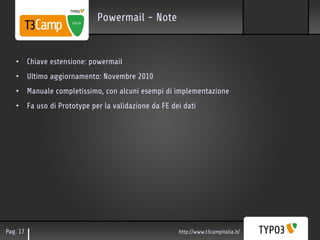 Powermail - Note


   • Chiave estensione: powermail
   • Ultimo aggiornamento: Novembre 2010
   • Manuale completissimo, con alcuni esempi di implementazione
   • Fa uso di Prototype per la validazione da FE dei dati




Pag. 17                                             http://www.t3campitalia.it/
 