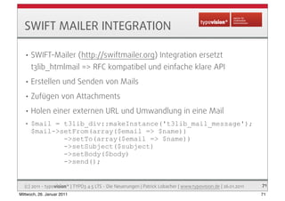 SWIFT MAILER INTEGRATION

   •   SWIFT-Mailer (http://swiftmailer.org) Integration ersetzt
       t3lib_htmlmail => RFC ko...