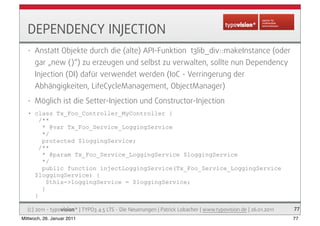 DEPENDENCY INJECTION
   •   Anstatt Objekte durch die (alte) API-Funktion t3lib_div::makeInstance (oder
       gar „new ()...