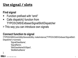 CPS-IT Mehr Wert im Netz 9
Connect function to signal
TYPO3CMSCoreUtilityGeneralUtility::makeInstance('TYPO3CMSExtbaseSignalSlot
Dispatcher')->connect(
‘SignalClassName',
‘SignalName’,
‘SlotClassNameOrObject',
‘SlotMethodName'
);
Use signal / slots
Find signal
 Function prefixed with “emit”
 Calls dispatch() function from
TYPO3CMSExtbaseSignalSlotDispatcher
> This way you can introduce own signals
 