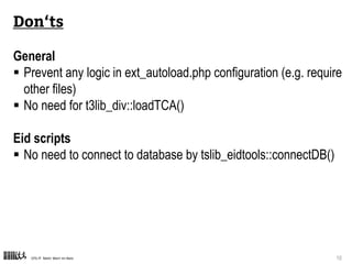 CPS-IT Mehr Wert im Netz 10
Don‘ts
General
 Prevent any logic in ext_autoload.php configuration (e.g. require
other files)
 No need for t3lib_div::loadTCA()
Eid scripts
 No need to connect to database by tslib_eidtools::connectDB()
 