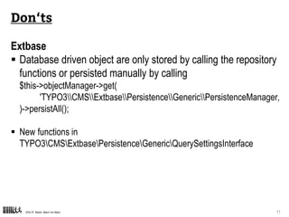 CPS-IT Mehr Wert im Netz 11
Don‘ts
Extbase
 Database driven object are only stored by calling the repository
functions or persisted manually by calling
$this->objectManager->get(
'TYPO3CMSExtbasePersistenceGenericPersistenceManager‚
)->persistAll();
 Disable the backport of the property mapper
plugin.tx_cpsblogexample.features.rewrittenPropertyMapper = 0
 New functions in
TYPO3CMSExtbasePersistenceGenericQuerySettingsInterface
 
