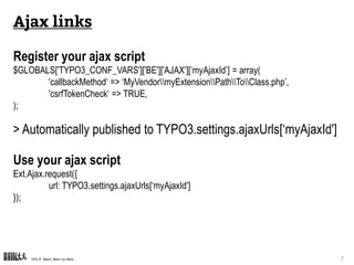 CPS-IT Mehr Wert im Netz 7
Ajax links
Register your ajax script
TYPO3CMSCoreUtilityExtensionManagementUtility::registerAjaxHandler(
‘myAjaxId’,
‘MyVendormyExtensionPathToClass.php’
);
> Automatically published to TYPO3.settings.ajaxUrls[‘myAjaxId']
Use your ajax script
Ext.Ajax.request({
url: TYPO3.settings.ajaxUrls[‘myAjaxId']
});
 