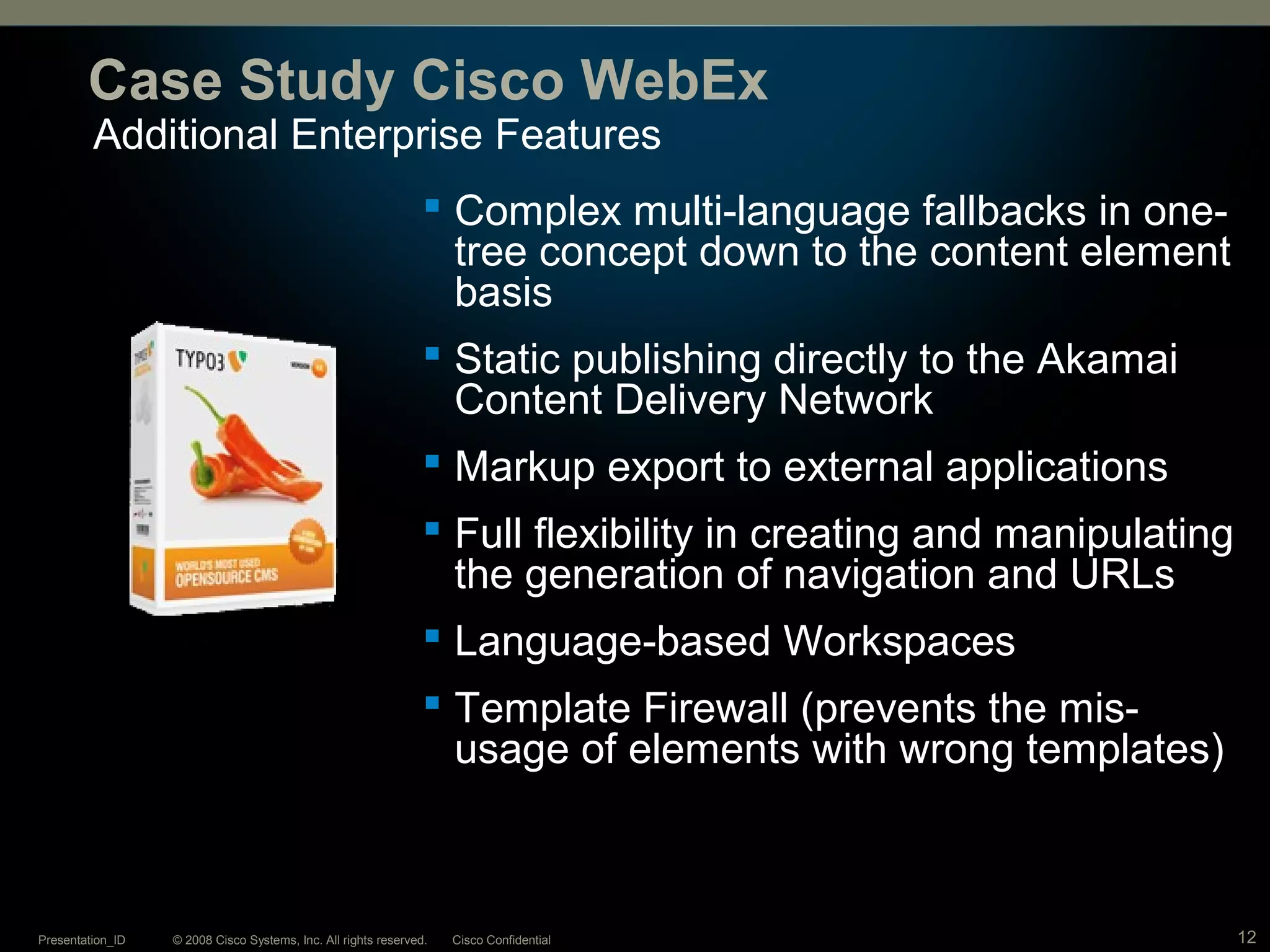 © 2008 Cisco Systems, Inc. All rights reserved. Cisco ConfidentialPresentation_ID 12
Additional Enterprise Features
Case Study Cisco WebEx
 Complex multi-language fallbacks in one-
tree concept down to the content element
basis
 Static publishing directly to the Akamai
Content Delivery Network
 Markup export to external applications
 Full flexibility in creating and manipulating
the generation of navigation and URLs
 Language-based Workspaces
 Template Firewall (prevents the mis-
usage of elements with wrong templates)
 