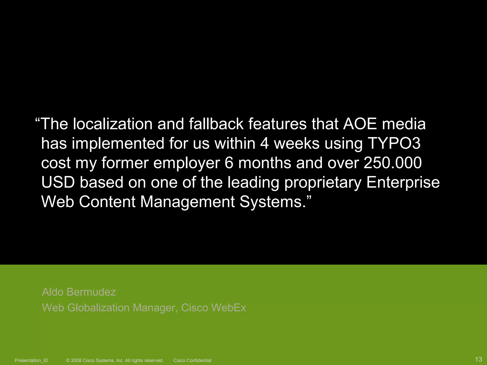 © 2008 Cisco Systems, Inc. All rights reserved. Cisco ConfidentialPresentation_ID 13
“The localization and fallback features that AOE media
has implemented for us within 4 weeks using TYPO3
cost my former employer 6 months and over 250.000
USD based on one of the leading proprietary Enterprise
Web Content Management Systems.”
Aldo Bermudez
Web Globalization Manager, Cisco WebEx
© 2008 Cisco Systems, Inc. All rights reserved. Cisco ConfidentialPresentation_ID 13
 