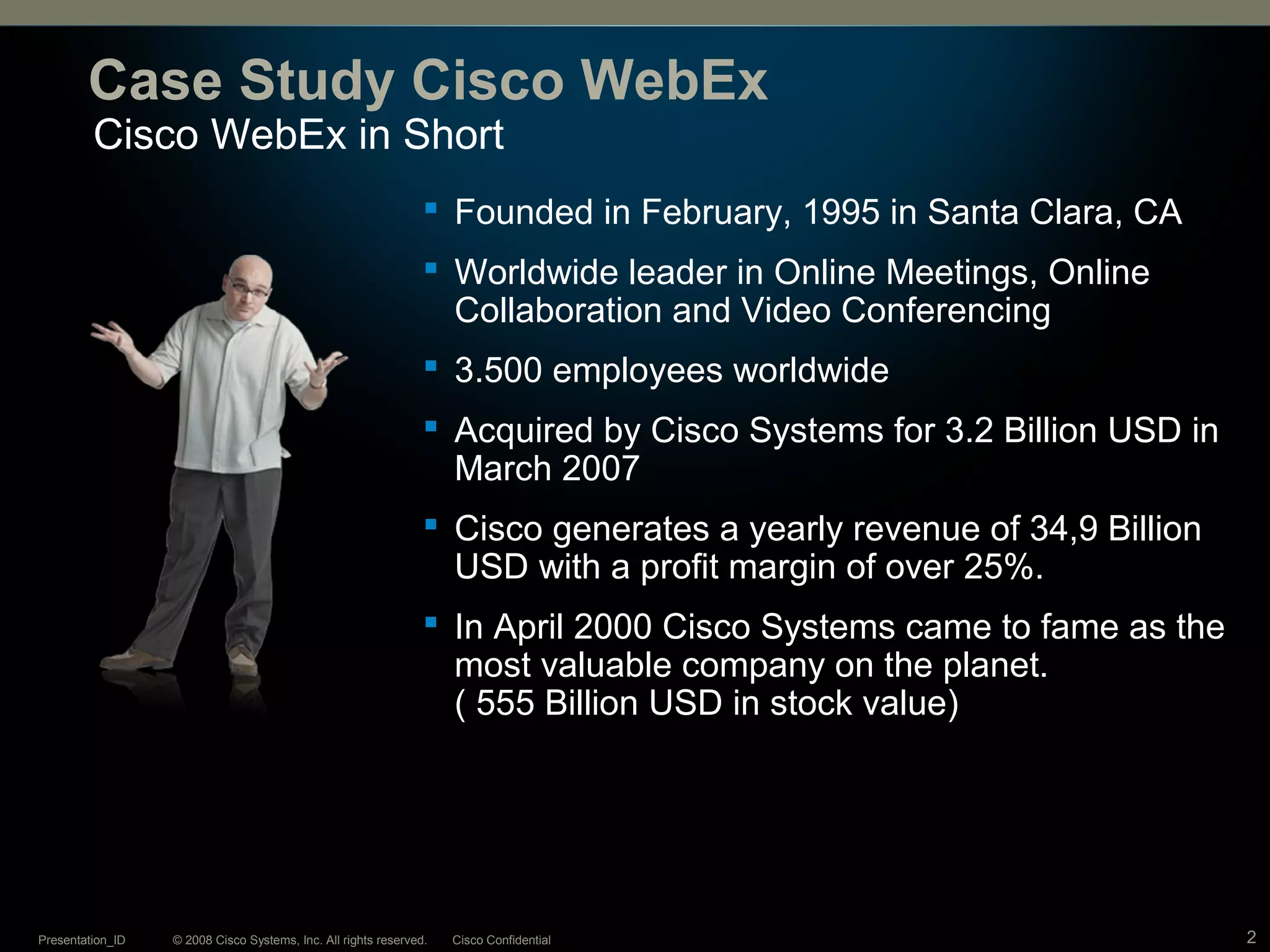 © 2008 Cisco Systems, Inc. All rights reserved. Cisco ConfidentialPresentation_ID 2
Cisco WebEx in Short
Case Study Cisco WebEx
 Founded in February, 1995 in Santa Clara, CA
 Worldwide leader in Online Meetings, Online
Collaboration and Video Conferencing
 3.500 employees worldwide
 Acquired by Cisco Systems for 3.2 Billion USD in
March 2007
 Cisco generates a yearly revenue of 34,9 Billion
USD with a profit margin of over 25%.
 In April 2000 Cisco Systems came to fame as the
most valuable company on the planet.
( 555 Billion USD in stock value)
 