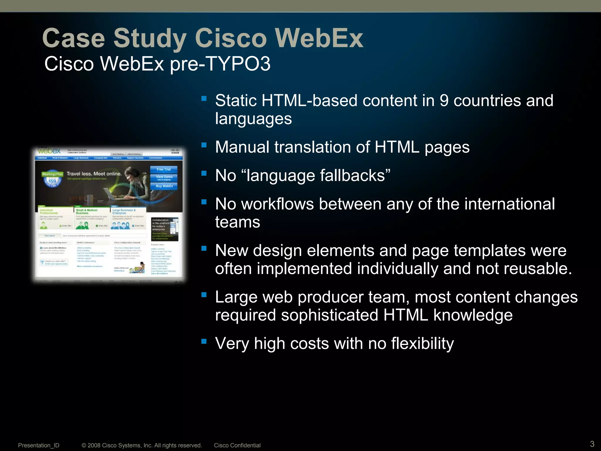 © 2008 Cisco Systems, Inc. All rights reserved. Cisco ConfidentialPresentation_ID 3
Cisco WebEx pre-TYPO3
Case Study Cisco WebEx
 Static HTML-based content in 9 countries and
languages
 Manual translation of HTML pages
 No “language fallbacks”
 No workflows between any of the international
teams
 New design elements and page templates were
often implemented individually and not reusable.
 Large web producer team, most content changes
required sophisticated HTML knowledge
 Very high costs with no flexibility
 