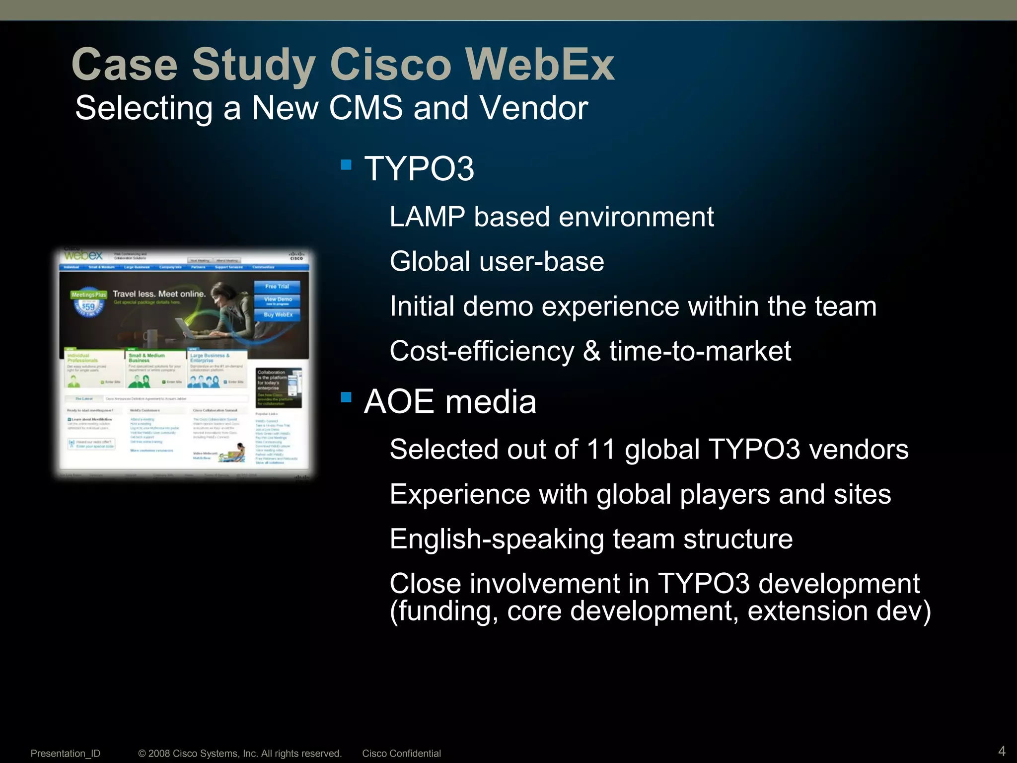 © 2008 Cisco Systems, Inc. All rights reserved. Cisco ConfidentialPresentation_ID 4
Selecting a New CMS and Vendor
Case Study Cisco WebEx
 TYPO3
LAMP based environment
Global user-base
Initial demo experience within the team
Cost-efficiency & time-to-market
 AOE media
Selected out of 11 global TYPO3 vendors
Experience with global players and sites
English-speaking team structure
Close involvement in TYPO3 development
(funding, core development, extension dev)
 