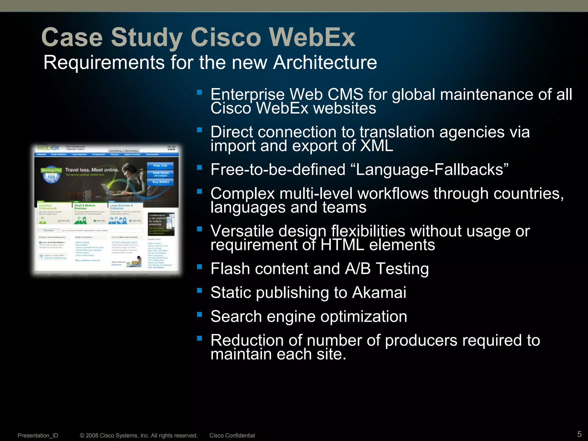 © 2008 Cisco Systems, Inc. All rights reserved. Cisco ConfidentialPresentation_ID 5
Requirements for the new Architecture
Case Study Cisco WebEx
 Enterprise Web CMS for global maintenance of all
Cisco WebEx websites
 Direct connection to translation agencies via
import and export of XML
 Free-to-be-defined “Language-Fallbacks”
 Complex multi-level workflows through countries,
languages and teams
 Versatile design flexibilities without usage or
requirement of HTML elements
 Flash content and A/B Testing
 Static publishing to Akamai
 Search engine optimization
 Reduction of number of producers required to
maintain each site.
 