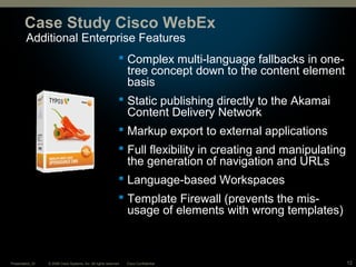 © 2008 Cisco Systems, Inc. All rights reserved. Cisco ConfidentialPresentation_ID 12
Additional Enterprise Features
Case Study Cisco WebEx
 Complex multi-language fallbacks in one-
tree concept down to the content element
basis
 Static publishing directly to the Akamai
Content Delivery Network
 Markup export to external applications
 Full flexibility in creating and manipulating
the generation of navigation and URLs
 Language-based Workspaces
 Template Firewall (prevents the mis-
usage of elements with wrong templates)
 