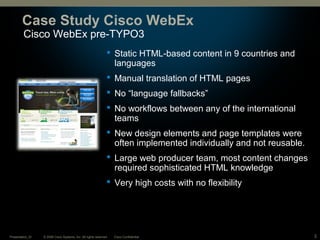 © 2008 Cisco Systems, Inc. All rights reserved. Cisco ConfidentialPresentation_ID 3
Cisco WebEx pre-TYPO3
Case Study Cisco WebEx
 Static HTML-based content in 9 countries and
languages
 Manual translation of HTML pages
 No “language fallbacks”
 No workflows between any of the international
teams
 New design elements and page templates were
often implemented individually and not reusable.
 Large web producer team, most content changes
required sophisticated HTML knowledge
 Very high costs with no flexibility
 