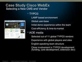 © 2008 Cisco Systems, Inc. All rights reserved. Cisco ConfidentialPresentation_ID 4
Selecting a New CMS and Vendor
Case Study Cisco WebEx
 TYPO3
LAMP based environment
Global user-base
Initial demo experience within the team
Cost-efficiency & time-to-market
 AOE media
Selected out of 11 global TYPO3 vendors
Experience with global players and sites
English-speaking team structure
Close involvement in TYPO3 development
(funding, core development, extension dev)
 