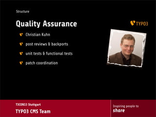 Structure

Quality Assurance
Christian Kuhn
post reviews & backports
unit tests & functional tests
patch coordination

T3CON13 Stuttgart

TYPO3 CMS Team

Inspiring people to

share

 