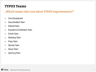 7Nicole Cordes, TYPO3 Contribution Bootup Day
TYPO3 Teams
„Which teams take care about TYPO3 improvements?“
» Core Develop...