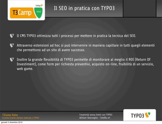 Il SEO in pratica con TYPO3



                 Il CMS TYPO3 ottimizza tutti i processi per mettere in pratica la tecnica del SEO.

                 Attraverso estensioni ad hoc si può intervenire in maniera capillare in tutti quegli elementi
                 che permettono ad un sito di avere successo.

                 Inoltre la grande ﬂessibilità di TYPO3 permette di monitorare al meglio il ROI (Return Of
                 Investiment), come form per richiesta preventivi, acquisto on-line, fruibilità di un servizio,
                 web game.




 T3Camp Italia                                              Creatività senza limiti con TYPO3
 Il primo evento italiano dedicato a TYPO3                  William Sbarzaglia - InteRa srl
giovedì 2 dicembre 2010
 