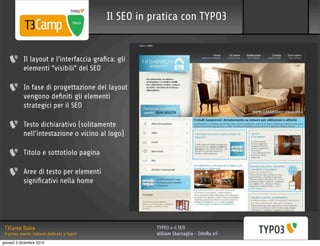 Il SEO in pratica con TYPO3


           Il layout e l’interfaccia graﬁca: gli
           elementi “visibili” del SEO

           In fase di progettazione del layout
           vengono deﬁniti gli elementi
           strategici per il SEO

           Testo dichiarativo (solitamente
           nell’intestazione o vicino al logo)

           Titolo e sottotiolo pagina

           Aree di testo per elementi
           signiﬁcativi nella home




 T3Camp Italia                                          TYPO3 e il SEO
 Il primo evento italiano dedicato a Typo3              William Sbarzaglia - InteRa srl
giovedì 2 dicembre 2010
 