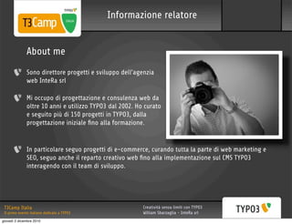 Informazione relatore


              About me
              Sono direttore progetti e sviluppo dell’agenzia
              web InteRa srl

              Mi occupo di progettazione e consulenza web da
              oltre 10 anni e utilizzo TYPO3 dal 2002. Ho curato
              e seguito più di 150 progetti in TYPO3, dalla
              progettazione iniziale ﬁno alla formazione.


              In particolare seguo progetti di e-commerce, curando tutta la parte di web marketing e
              SEO, seguo anche il reparto creativo web ﬁno alla implementazione sul CMS TYPO3
              interagendo con il team di sviluppo.




 T3Camp Italia                                           Creatività senza limiti con TYPO3
 Il primo evento italiano dedicato a TYPO3               William Sbarzaglia - InteRa srl
giovedì 2 dicembre 2010
 