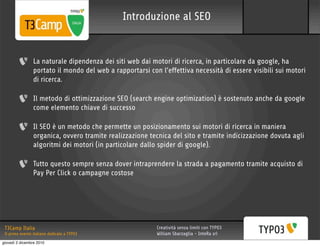 Introduzione al SEO


                 La naturale dipendenza dei siti web dai motori di ricerca, in particolare da google, ha
                 portato il mondo del web a rapportarsi con l’effettiva necessità di essere visibili sui motori
                 di ricerca.

                 Il metodo di ottimizzazione SEO (search engine optimization) è sostenuto anche da google
                 come elemento chiave di successo

                 Il SEO è un metodo che permette un posizionamento sui motori di ricerca in maniera
                 organica, ovvero tramite realizzazione tecnica del sito e tramite indicizzazione dovuta agli
                 algoritmi dei motori (in particolare dallo spider di google).

                 Tutto questo sempre senza dover intraprendere la strada a pagamento tramite acquisto di
                 Pay Per Click o campagne costose




 T3Camp Italia                                             Creatività senza limiti con TYPO3
 Il primo evento italiano dedicato a TYPO3                 William Sbarzaglia - InteRa srl
giovedì 2 dicembre 2010
 