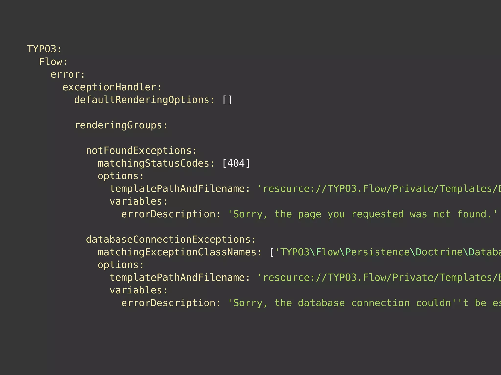 TYPO3:
Flow:
error:
exceptionHandler:
defaultRenderingOptions: []
renderingGroups:
notFoundExceptions:
matchingStatusCodes: [404]
options:
templatePathAndFilename: 'resource://TYPO3.Flow/Private/Templates/E
variables:
errorDescription: 'Sorry, the page you requested was not found.'
databaseConnectionExceptions:
matchingExceptionClassNames: ['TYPO3FlowPersistenceDoctrineDataba
options:
templatePathAndFilename: 'resource://TYPO3.Flow/Private/Templates/E
variables:
errorDescription: 'Sorry, the database connection couldn''t be es
 