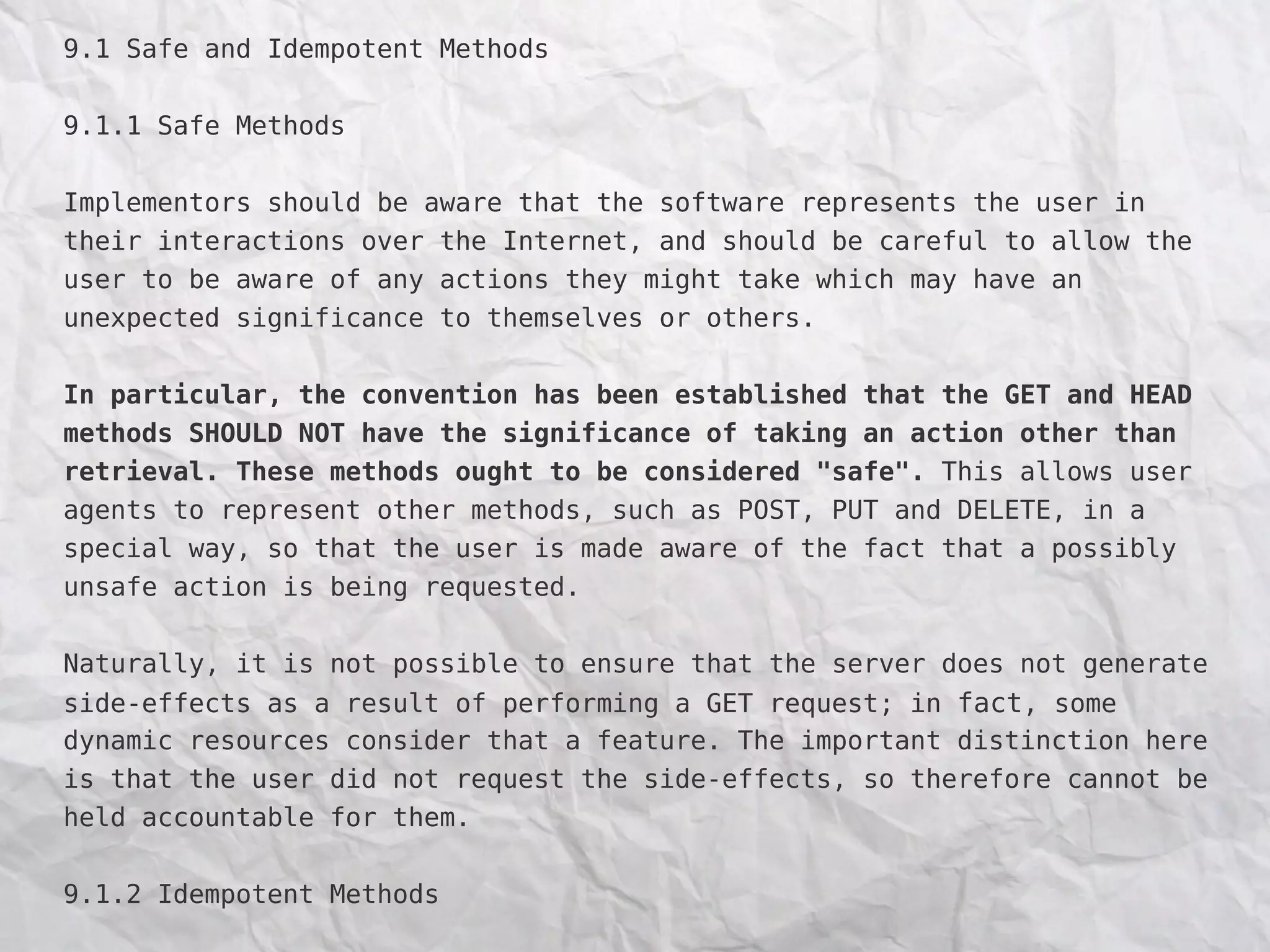 9.1 Safe and Idempotent Methods
9.1.1 Safe Methods
Implementors should be aware that the software represents the user in
their interactions over the Internet, and should be careful to allow the
user to be aware of any actions they might take which may have an
unexpected significance to themselves or others.
In particular, the convention has been established that the GET and HEAD
methods SHOULD NOT have the significance of taking an action other than
retrieval. These methods ought to be considered "safe". This allows user
agents to represent other methods, such as POST, PUT and DELETE, in a
special way, so that the user is made aware of the fact that a possibly
unsafe action is being requested.
Naturally, it is not possible to ensure that the server does not generate
side-effects as a result of performing a GET request; in fact, some
dynamic resources consider that a feature. The important distinction here
is that the user did not request the side-effects, so therefore cannot be
held accountable for them.
9.1.2 Idempotent Methods
 