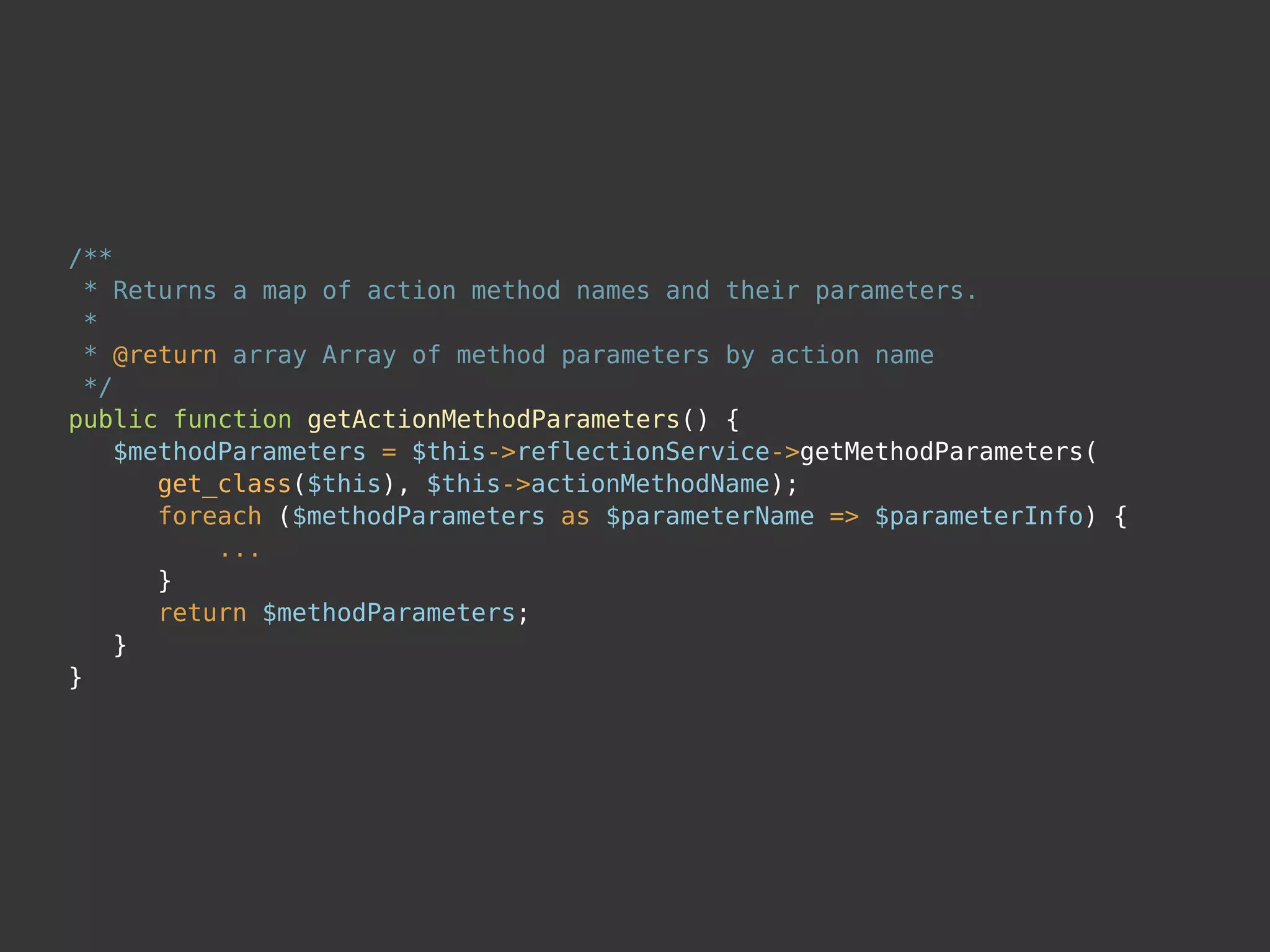 /**
* Returns a map of action method names and their parameters.
*
* @return array Array of method parameters by action name
*/
public function getActionMethodParameters() {
$methodParameters = $this->reflectionService->getMethodParameters(
get_class($this), $this->actionMethodName);
foreach ($methodParameters as $parameterName => $parameterInfo) {
...
}
return $methodParameters;
}
}
 