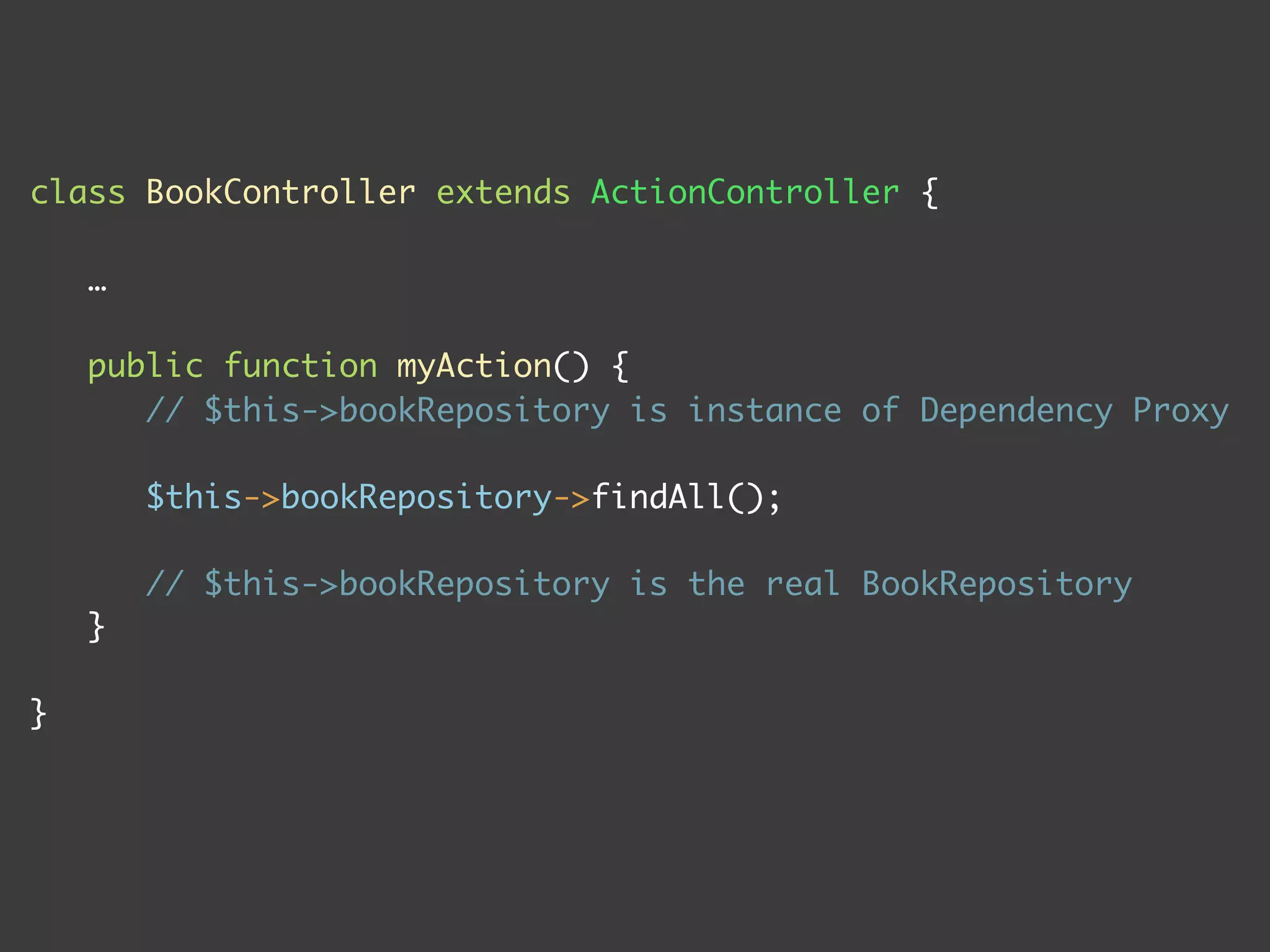 class BookController extends ActionController {
…
public function myAction() {
// $this->bookRepository is instance of Dependency Proxy
$this->bookRepository->findAll();
// $this->bookRepository is the real BookRepository
}
}
 