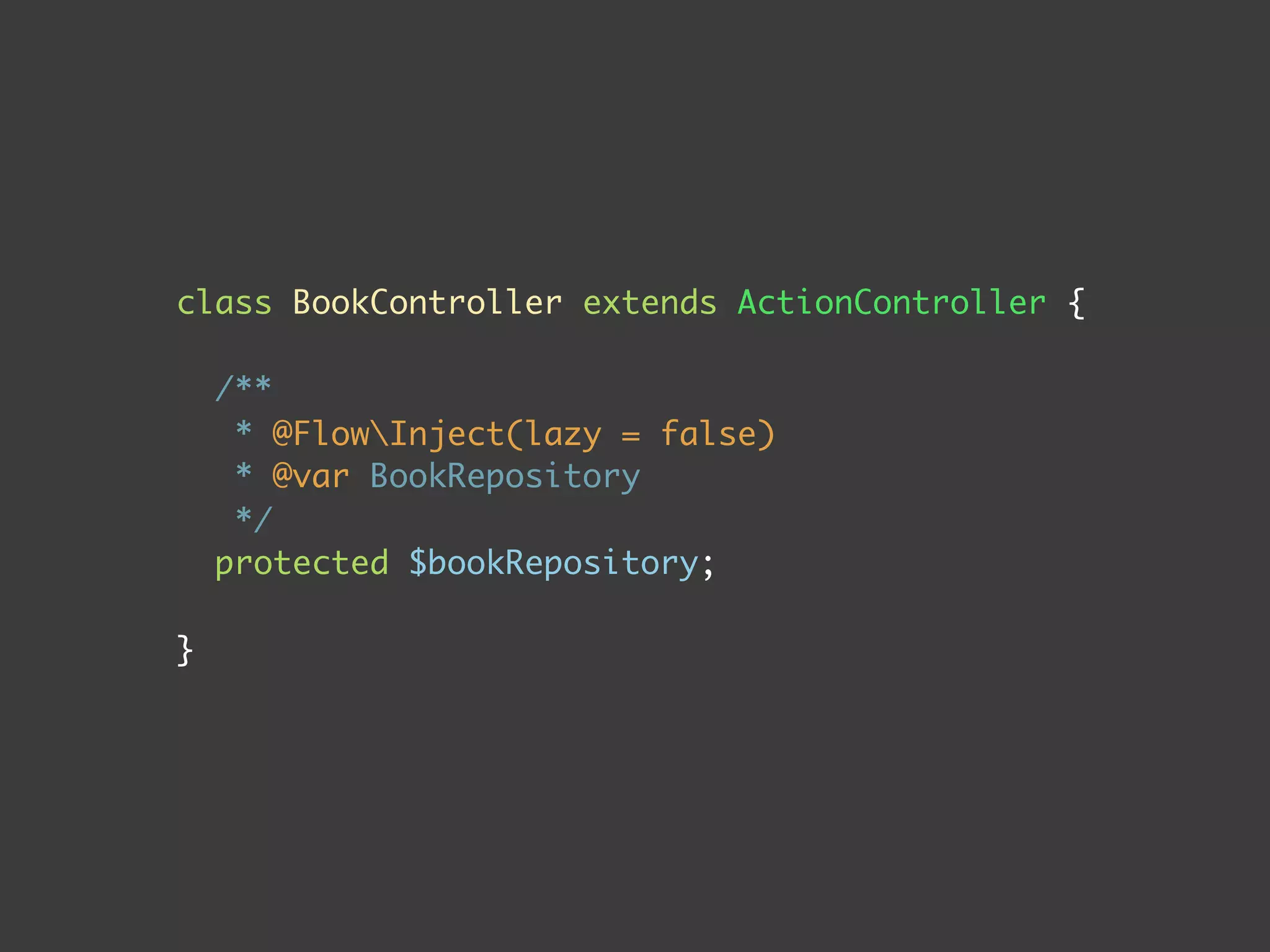 class BookController extends ActionController {
/**
* @FlowInject(lazy = false)
* @var BookRepository
*/
protected $bookRepository;
}
 