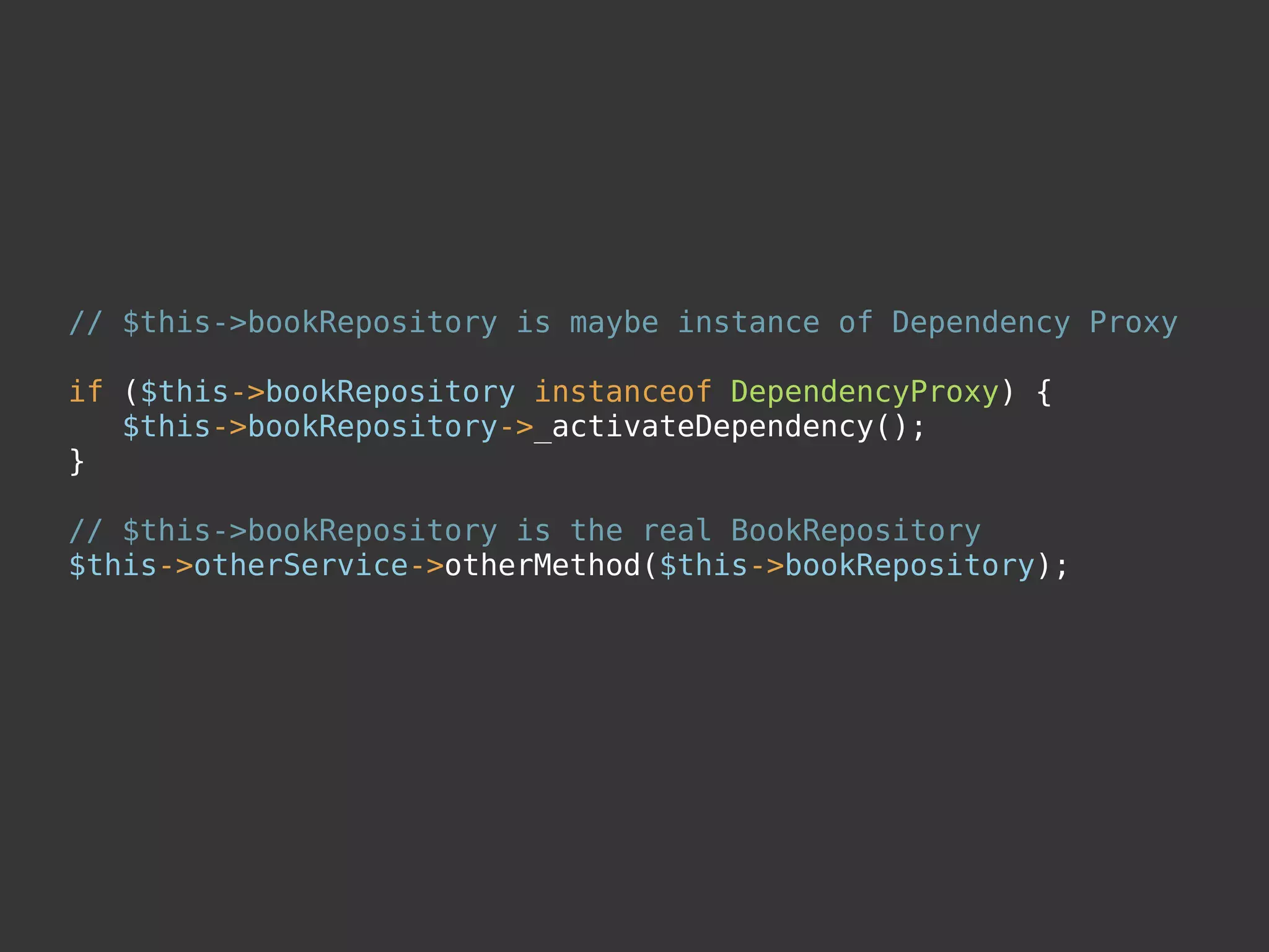 // $this->bookRepository is maybe instance of Dependency Proxy
if ($this->bookRepository instanceof DependencyProxy) {
$this->bookRepository->_activateDependency();
}
// $this->bookRepository is the real BookRepository
$this->otherService->otherMethod($this->bookRepository);
 