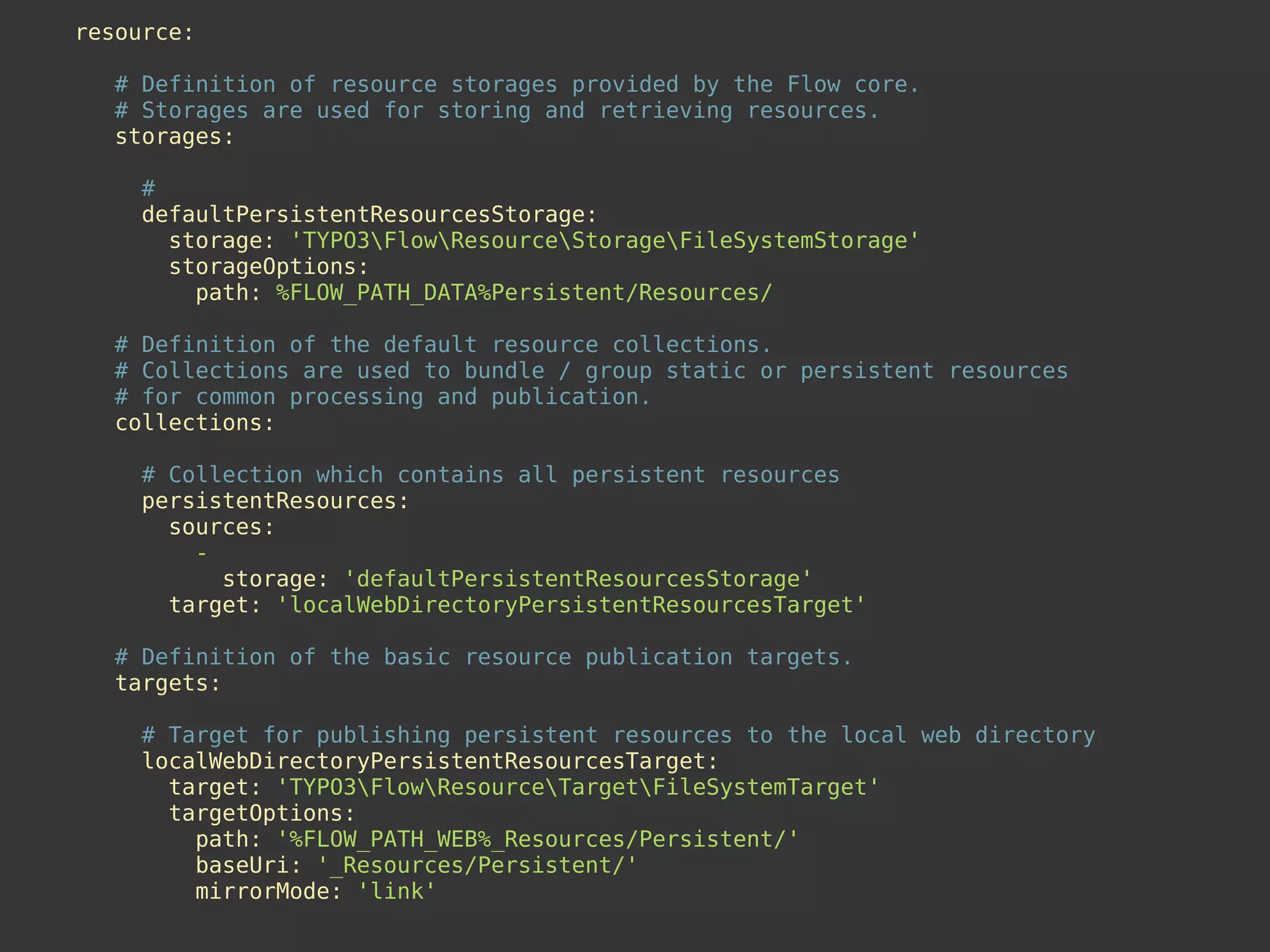 resource:
# Definition of resource storages provided by the Flow core.
# Storages are used for storing and retrieving resources.
storages:
#
defaultPersistentResourcesStorage:
storage: 'TYPO3FlowResourceStorageFileSystemStorage'
storageOptions:
path: %FLOW_PATH_DATA%Persistent/Resources/
# Definition of the default resource collections.
# Collections are used to bundle / group static or persistent resources
# for common processing and publication.
collections:
# Collection which contains all persistent resources
persistentResources:
sources:
-
storage: 'defaultPersistentResourcesStorage'
target: 'localWebDirectoryPersistentResourcesTarget'
# Definition of the basic resource publication targets.
targets:
# Target for publishing persistent resources to the local web directory
localWebDirectoryPersistentResourcesTarget:
target: 'TYPO3FlowResourceTargetFileSystemTarget'
targetOptions:
path: '%FLOW_PATH_WEB%_Resources/Persistent/'
baseUri: '_Resources/Persistent/'
mirrorMode: 'link'
 
