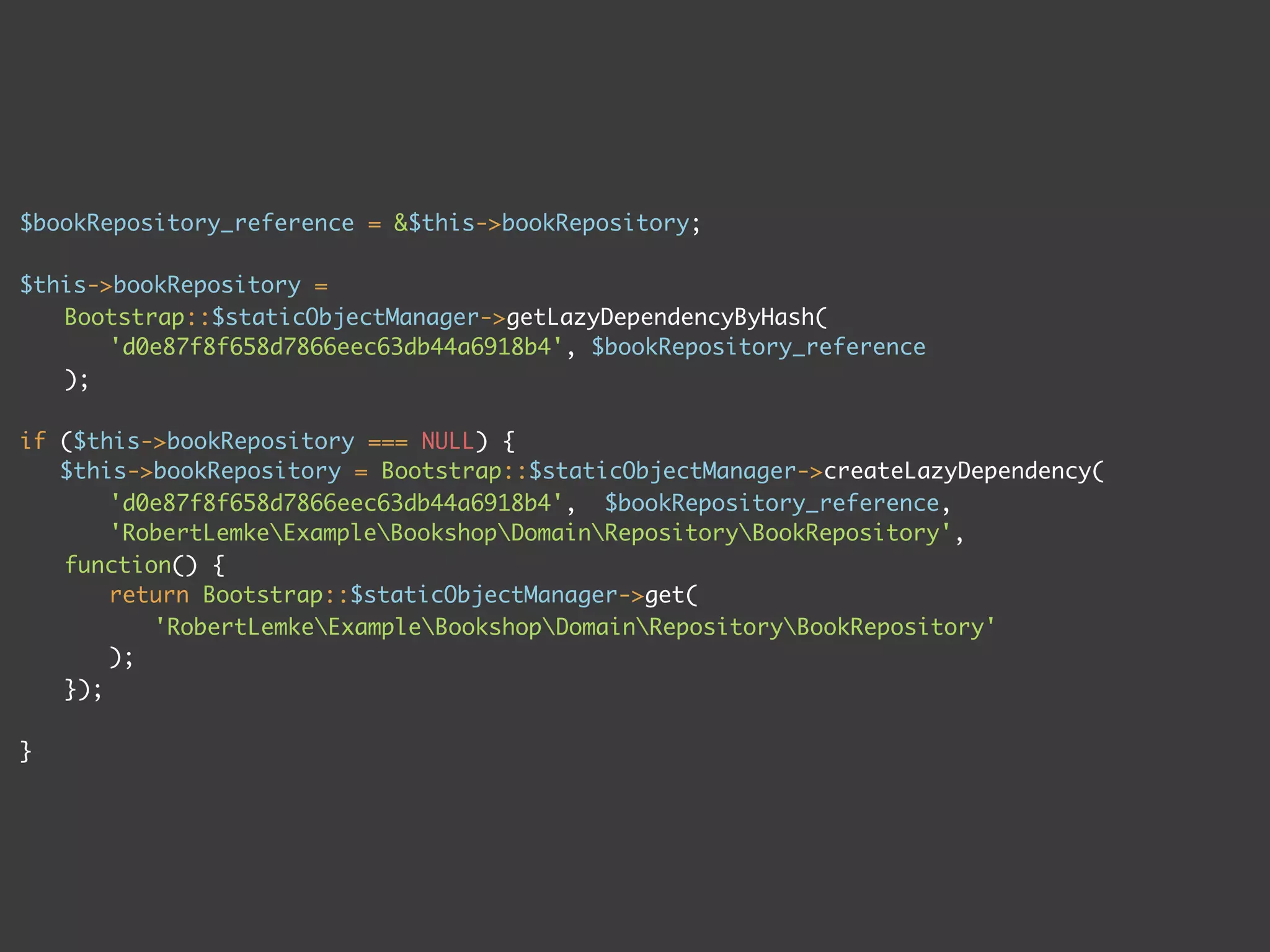 $bookRepository_reference = &$this->bookRepository;
$this->bookRepository =
Bootstrap::$staticObjectManager->getLazyDependencyByHash(
'd0e87f8f658d7866eec63db44a6918b4', $bookRepository_reference
);
if ($this->bookRepository === NULL) {
$this->bookRepository = Bootstrap::$staticObjectManager->createLazyDependency(
'd0e87f8f658d7866eec63db44a6918b4', $bookRepository_reference,
'RobertLemkeExampleBookshopDomainRepositoryBookRepository',
function() {
return Bootstrap::$staticObjectManager->get(
'RobertLemkeExampleBookshopDomainRepositoryBookRepository'
);
});
}
 