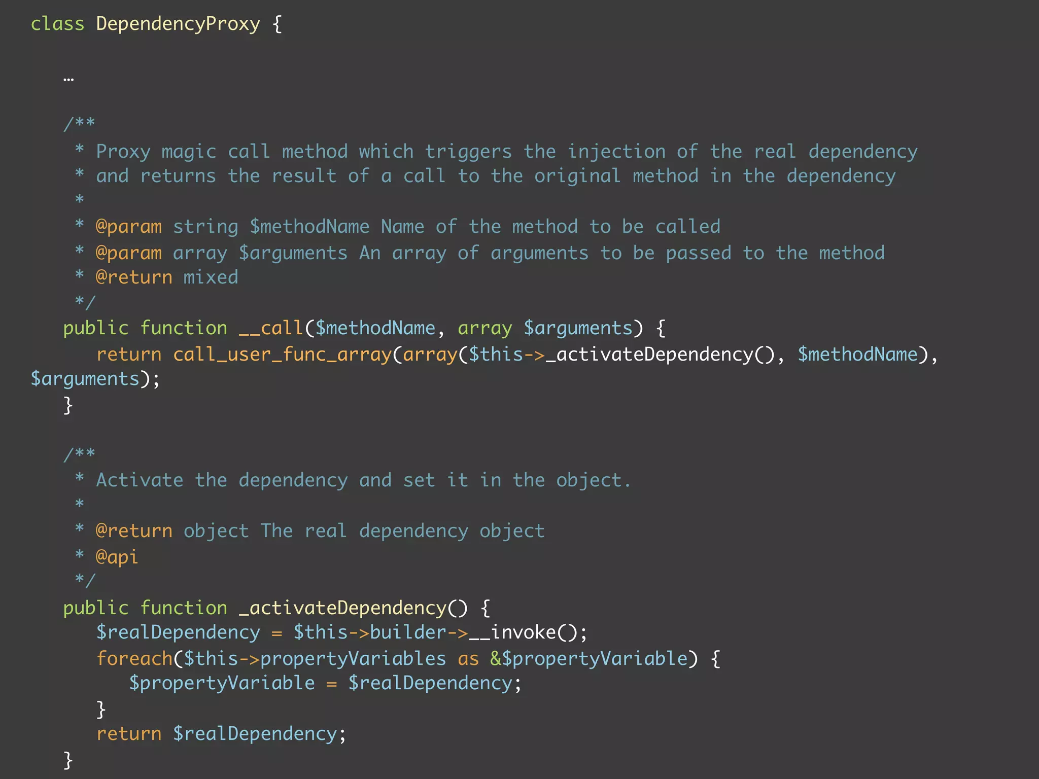 class DependencyProxy {
…
/**
* Proxy magic call method which triggers the injection of the real dependency
* and returns the result of a call to the original method in the dependency
*
* @param string $methodName Name of the method to be called
* @param array $arguments An array of arguments to be passed to the method
* @return mixed
*/
public function __call($methodName, array $arguments) {
return call_user_func_array(array($this->_activateDependency(), $methodName),
$arguments);
}
/**
* Activate the dependency and set it in the object.
*
* @return object The real dependency object
* @api
*/
public function _activateDependency() {
$realDependency = $this->builder->__invoke();
foreach($this->propertyVariables as &$propertyVariable) {
$propertyVariable = $realDependency;
}
return $realDependency;
}
 