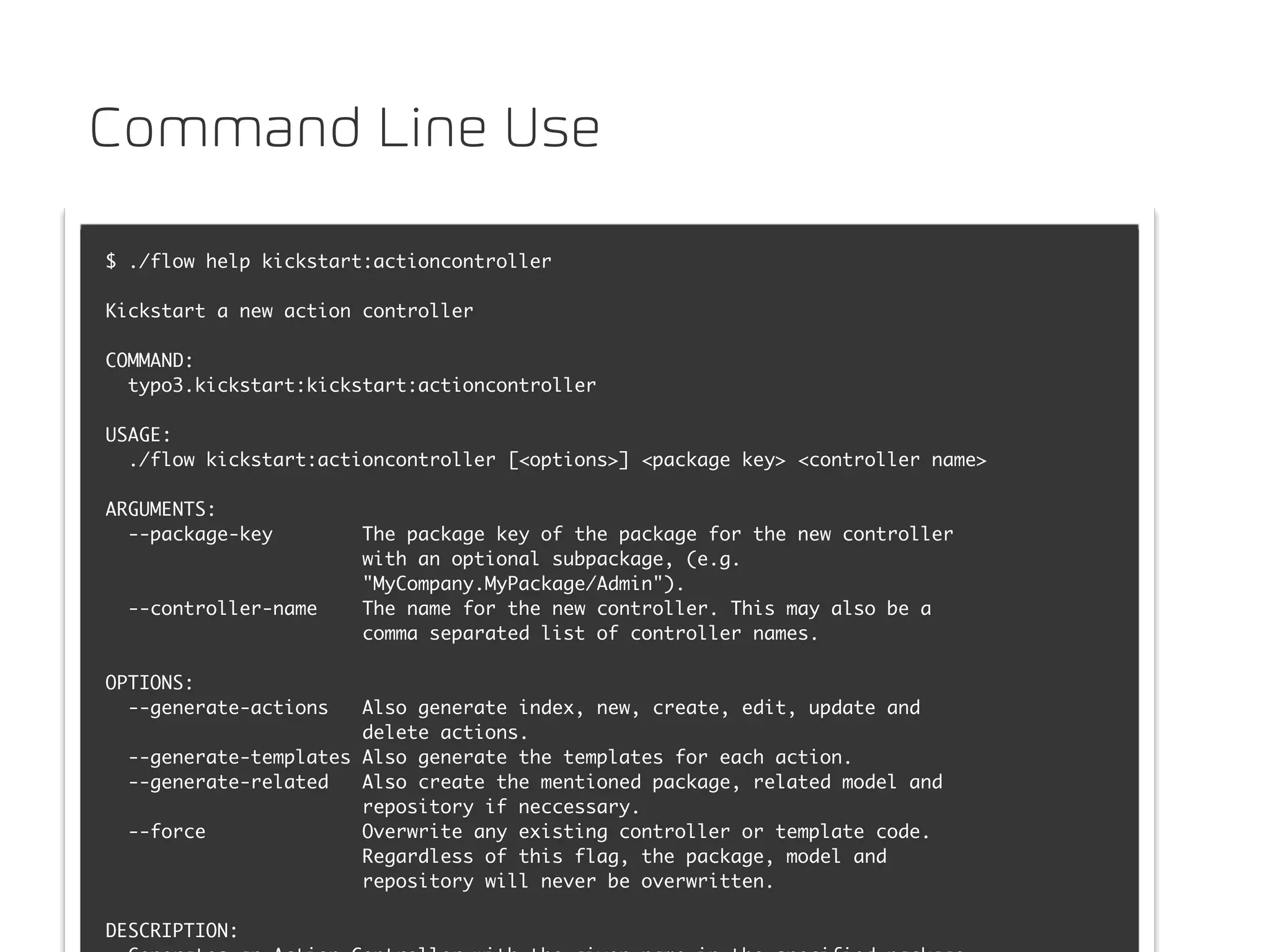 Command Line Use

$ ./flow help kickstart:actioncontroller

Kickstart a new action controller

COMMAND:
  typo3.kickstart:kickstart:actioncontroller

USAGE:
  ./flow kickstart:actioncontroller [<options>] <package key> <controller name>

ARGUMENTS:
  --package-key        The package key of the package for the new controller
                       with an optional subpackage, (e.g.
                       "MyCompany.MyPackage/Admin").
  --controller-name    The name for the new controller. This may also be a
                       comma separated list of controller names.

OPTIONS:
  --generate-actions   Also generate index, new, create, edit, update and
                       delete actions.
  --generate-templates Also generate the templates for each action.
  --generate-related   Also create the mentioned package, related model and
                       repository if neccessary.
  --force              Overwrite any existing controller or template code.
                       Regardless of this flag, the package, model and
                       repository will never be overwritten.

DESCRIPTION:
 