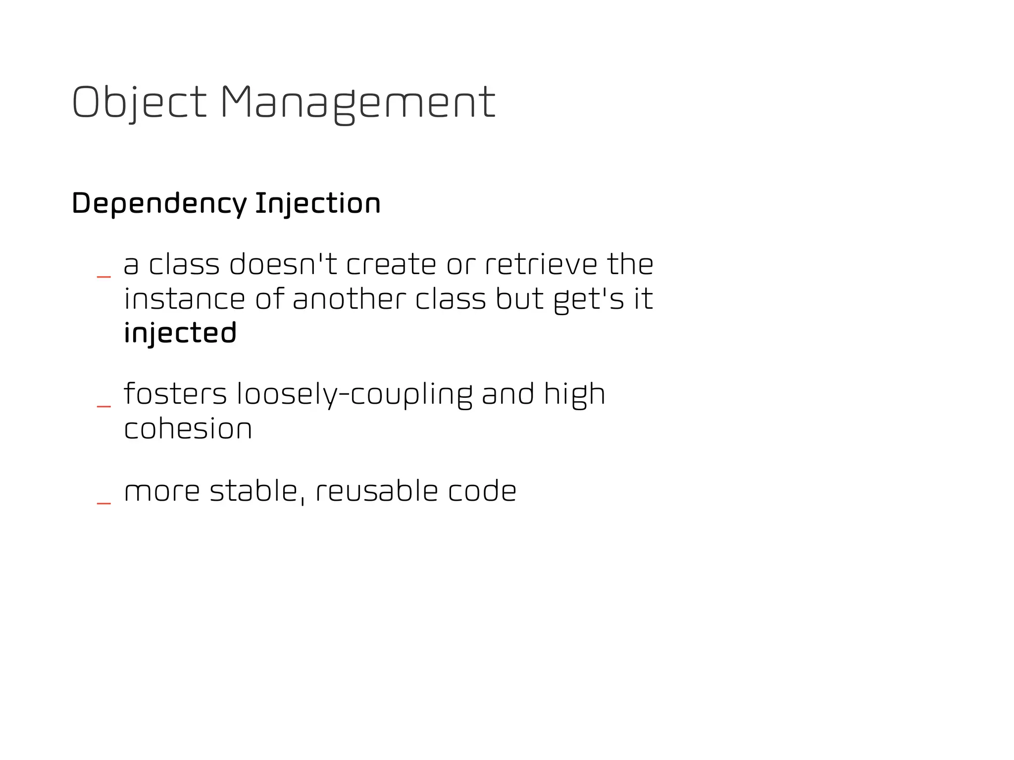 Object Management

Dependency Injection
 _ a class doesn't create or retrieve the
   instance of another class but get's it
   injected
 _ fosters loosely-coupling and high
   cohesion
 _ more stable, reusable code
 