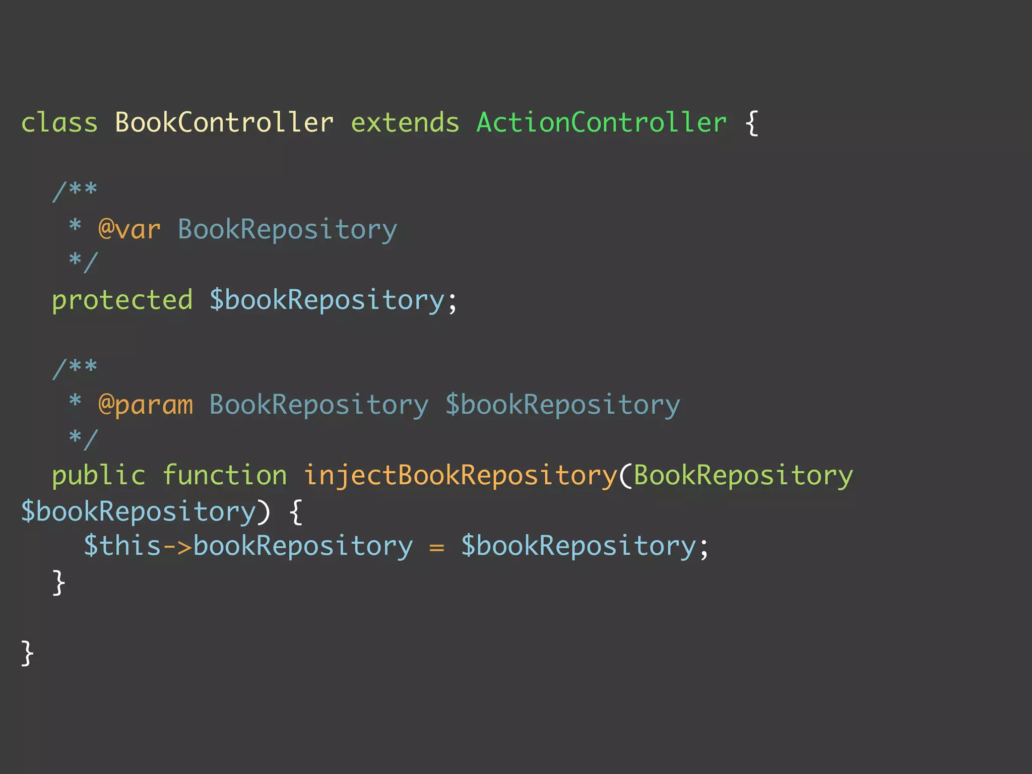class BookController extends ActionController {

    /**
     * @var BookRepository
     */
    protected $bookRepository;

  /**
    * @param BookRepository $bookRepository
    */
  public function injectBookRepository(BookRepository
$bookRepository) {
     $this->bookRepository = $bookRepository;
  }

}
 