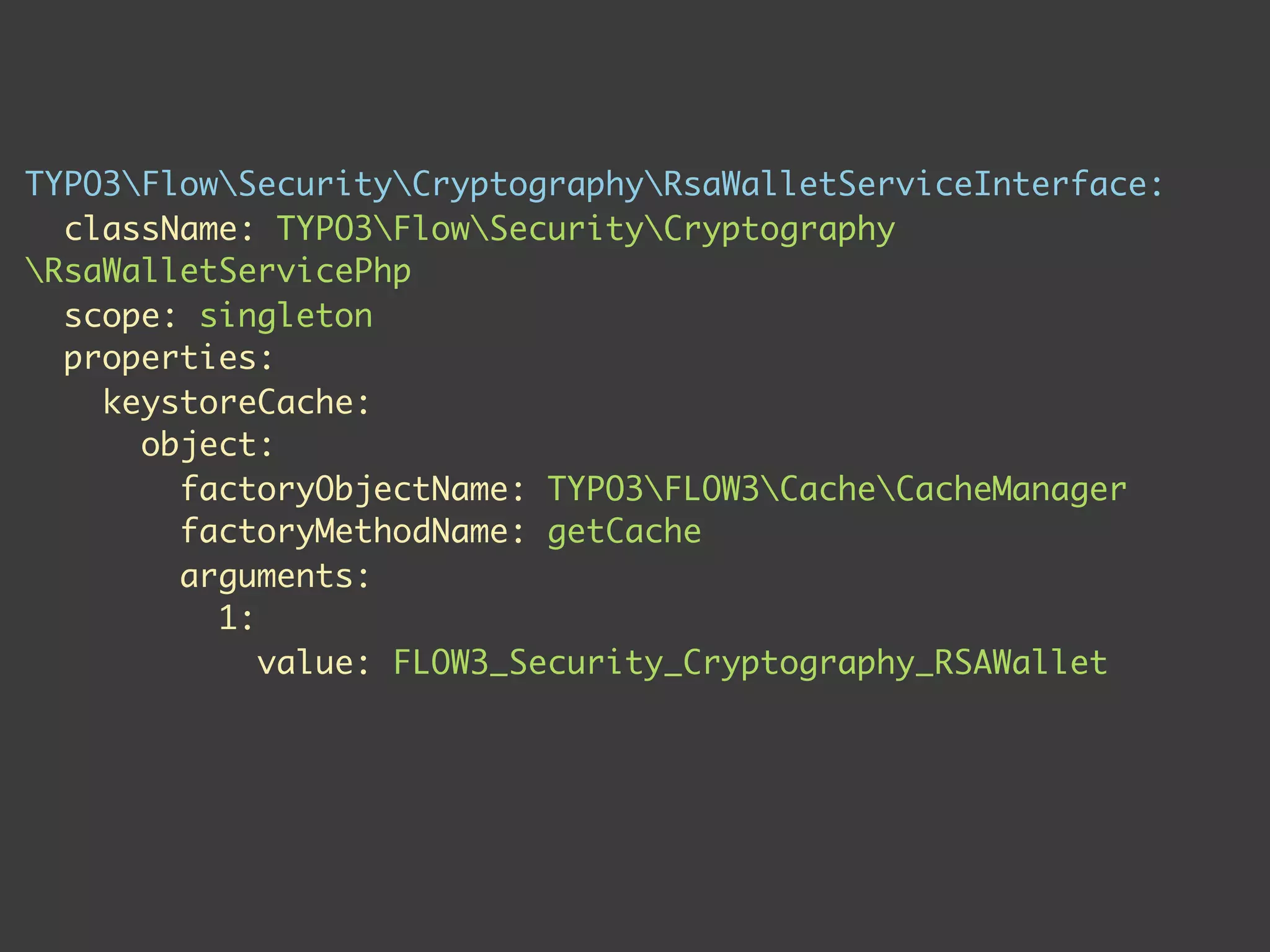 TYPO3FlowSecurityCryptographyRsaWalletServiceInterface:
  className: TYPO3FlowSecurityCryptography
RsaWalletServicePhp
  scope: singleton
  properties:
    keystoreCache:
      object:
        factoryObjectName: TYPO3FLOW3CacheCacheManager
        factoryMethodName: getCache
        arguments:
          1:
             value: FLOW3_Security_Cryptography_RSAWallet
 