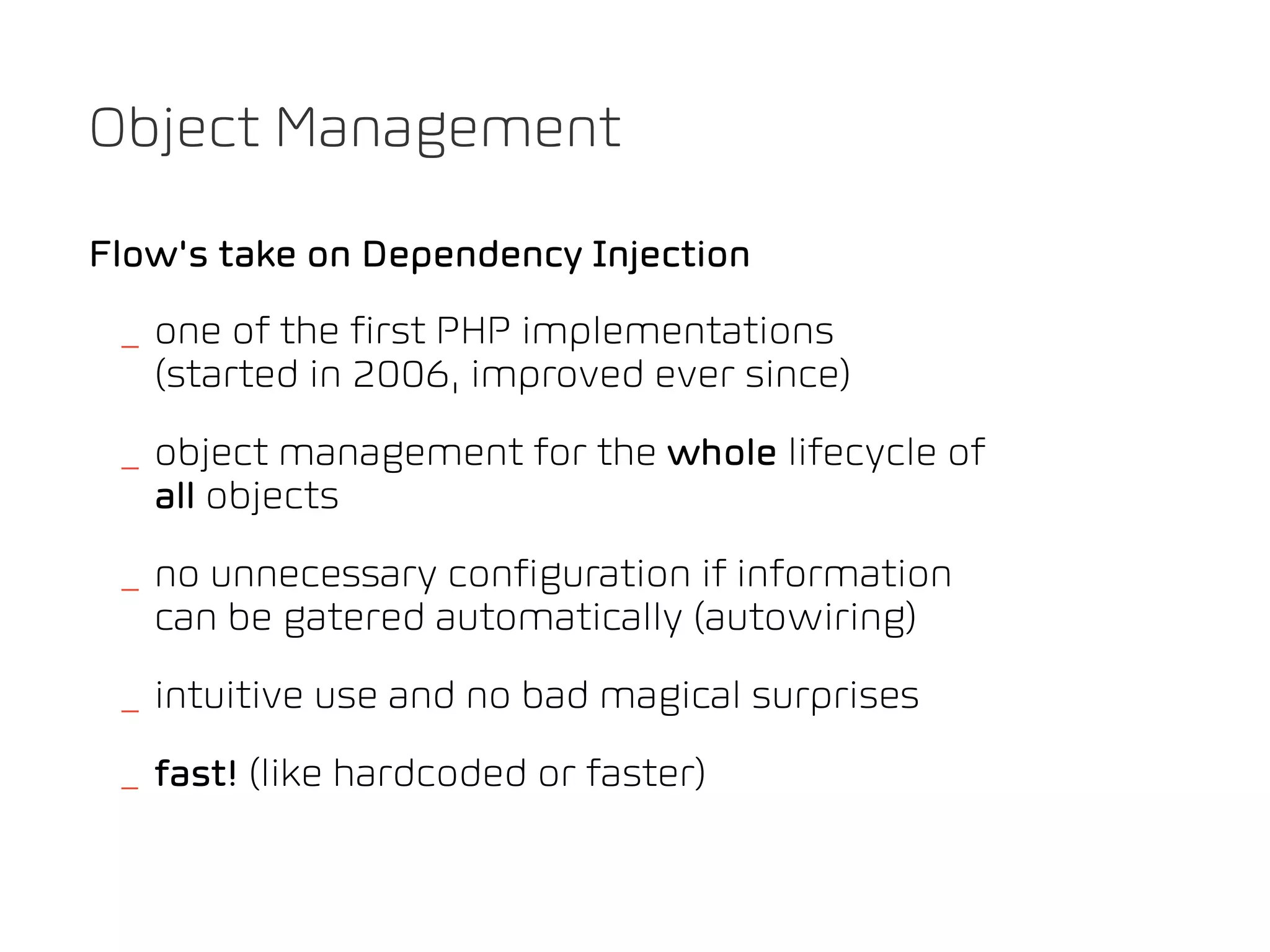 Object Management

Flow's take on Dependency Injection
 _ one of the first PHP implementations
   (started in 2006, improved ever since)
 _ object management for the whole lifecycle of
   all objects
 _ no unnecessary configuration if information
   can be gatered automatically (autowiring)
 _ intuitive use and no bad magical surprises
 _ fast! (like hardcoded or faster)
 